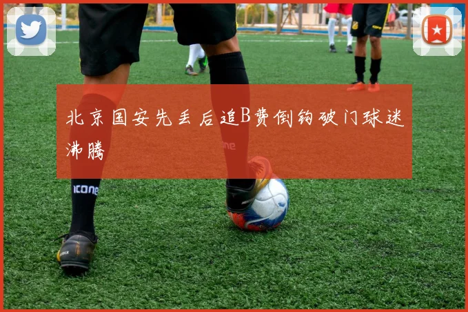 北京国安先丢后追B费倒钩破门球迷沸腾