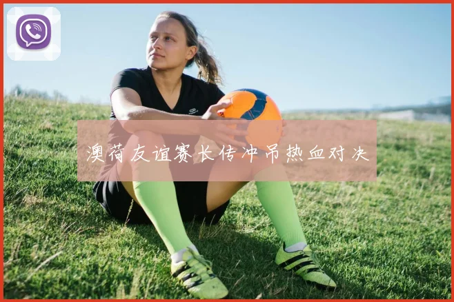 澳荷友谊赛长传冲吊热血对决