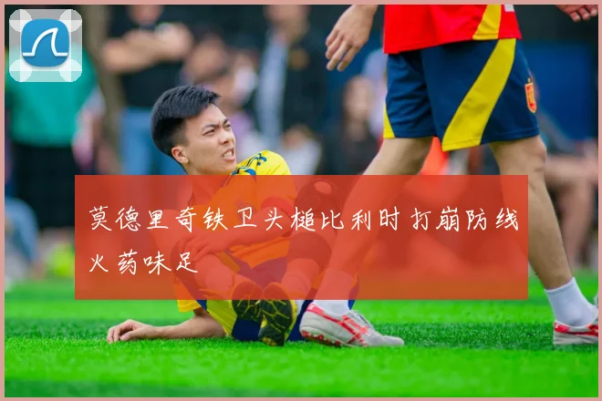 莫德里奇铁卫头槌比利时打崩防线火药味足