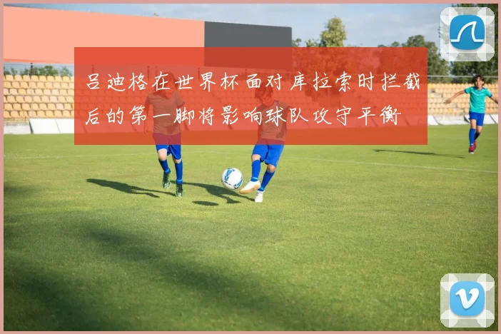 吕迪格在世界杯面对库拉索时拦截后的第一脚将影响球队攻守平衡
