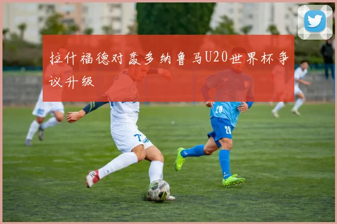 拉什福德对轰多纳鲁马U20世界杯争议升级