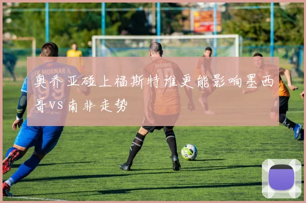 奥乔亚碰上福斯特谁更能影响墨西哥vs南非走势
