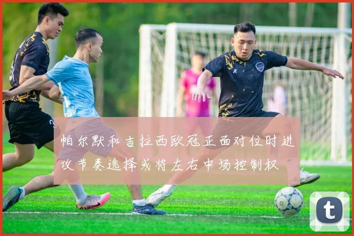 帕尔默和吉拉西欧冠正面对位时进攻节奏选择或将左右中场控制权