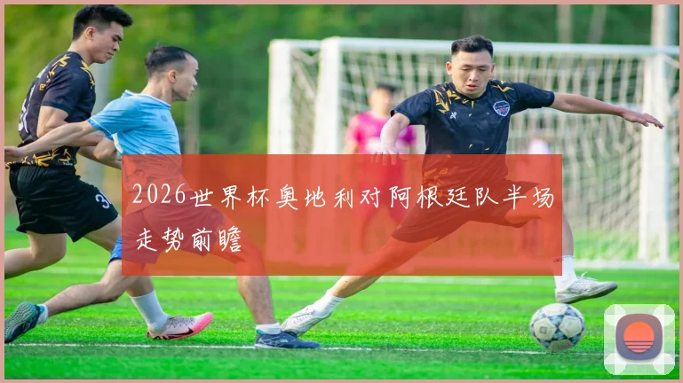 2026世界杯奥地利对阿根廷队半场走势前瞻