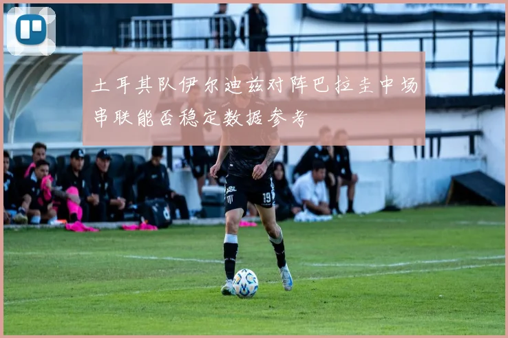 土耳其队伊尔迪兹对阵巴拉圭中场串联能否稳定数据参考