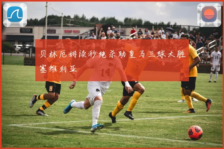 贝林厄姆读秒绝杀助皇马三球大胜塞维利亚
