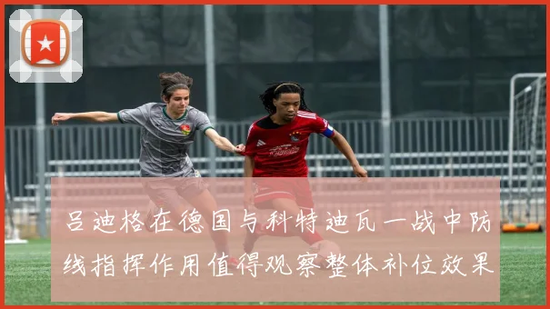 吕迪格在德国与科特迪瓦一战中防线指挥作用值得观察整体补位效果
