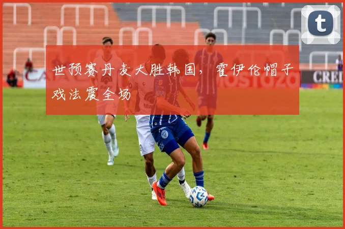 世预赛丹麦大胜韩国，霍伊伦帽子戏法震全场