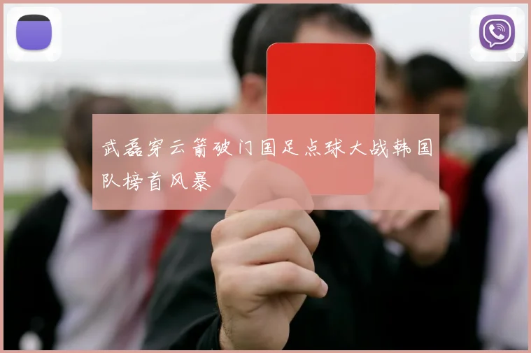 武磊穿云箭破门国足点球大战韩国队榜首风暴