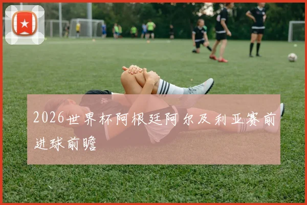 2026世界杯阿根廷阿尔及利亚赛前进球前瞻
