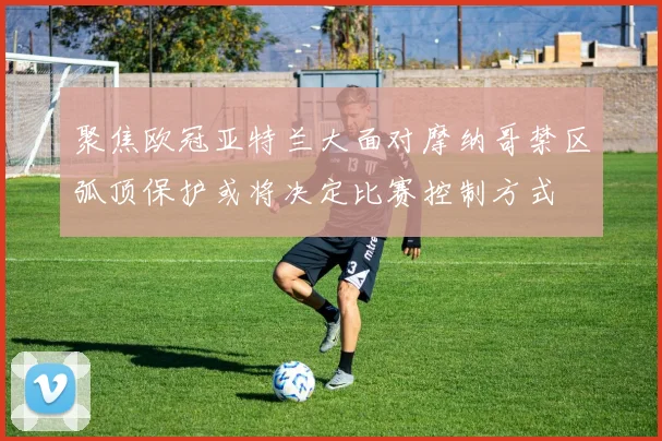 聚焦欧冠亚特兰大面对摩纳哥禁区弧顶保护或将决定比赛控制方式