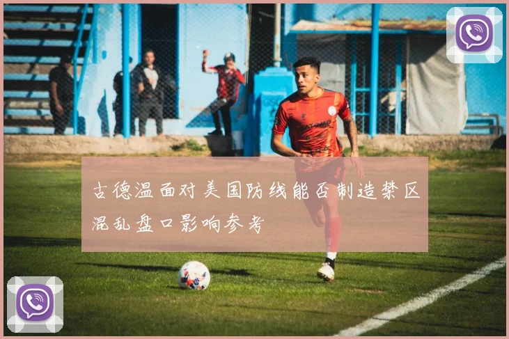 古德温面对美国防线能否制造禁区混乱盘口影响参考