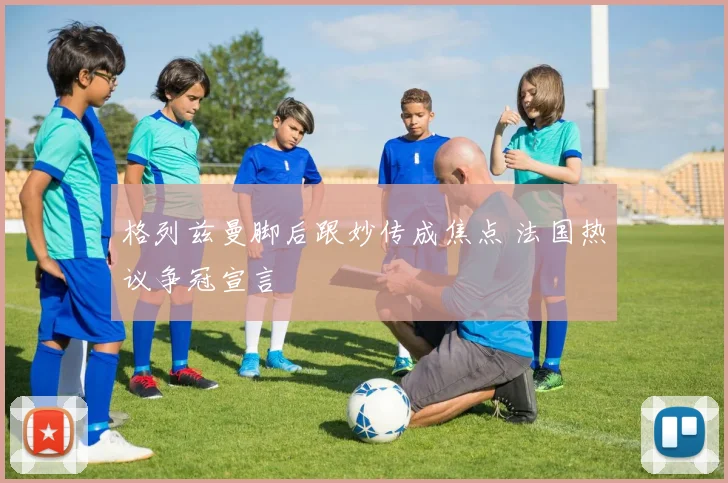 格列兹曼脚后跟妙传成焦点 法国热议争冠宣言