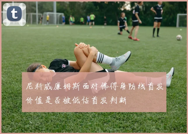尼科威廉姆斯面对佛得角防线首发价值是否被低估首发判断