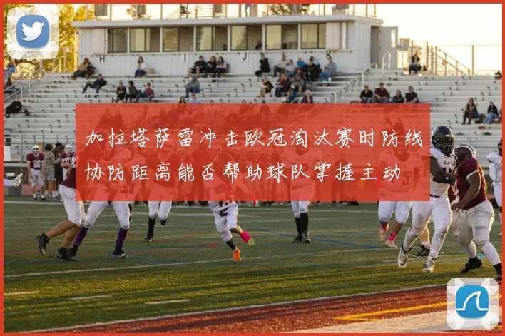 加拉塔萨雷冲击欧冠淘汰赛时防线协防距离能否帮助球队掌握主动