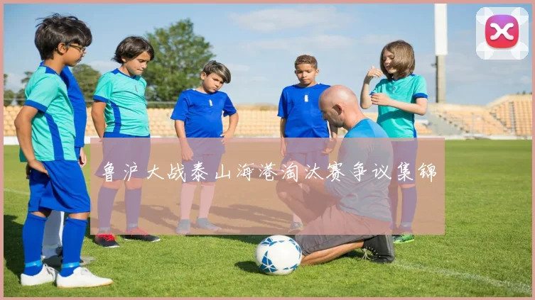 鲁沪大战泰山海港淘汰赛争议集锦