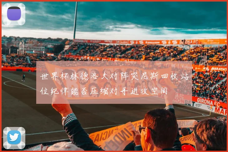 世界杯林德洛夫对阵突尼斯回收站位纪律能否压缩对手进攻空间
