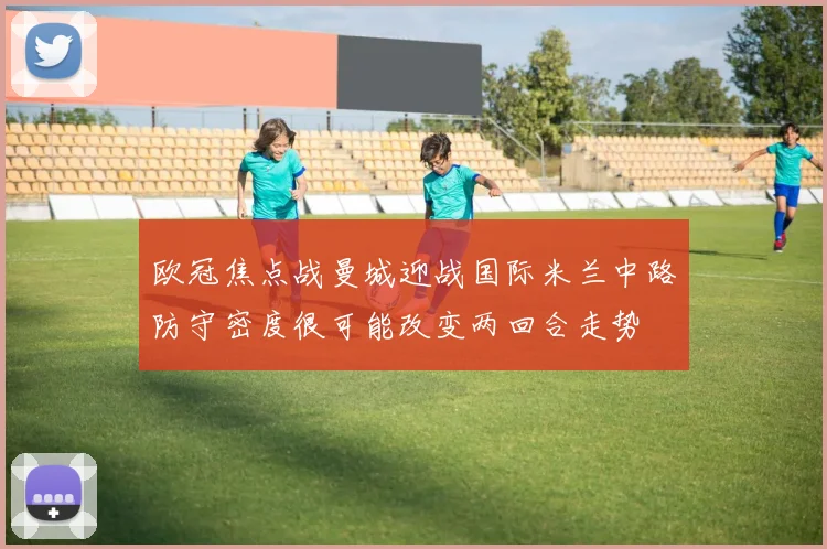 欧冠焦点战曼城迎战国际米兰中路防守密度很可能改变两回合走势