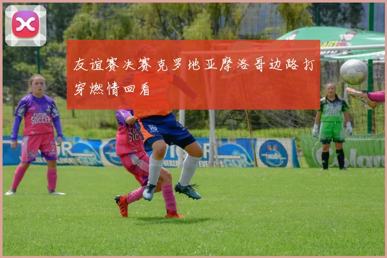 友谊赛决赛克罗地亚摩洛哥边路打穿燃情回看