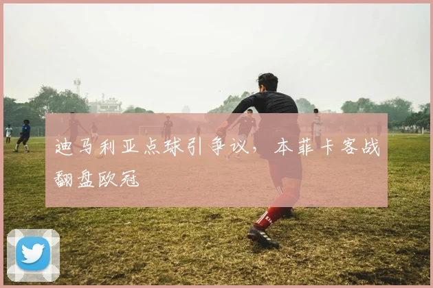迪马利亚点球引争议，本菲卡客战翻盘欧冠