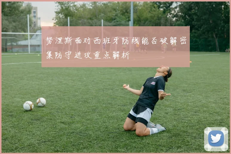努涅斯面对西班牙防线能否破解密集防守进攻重点解析