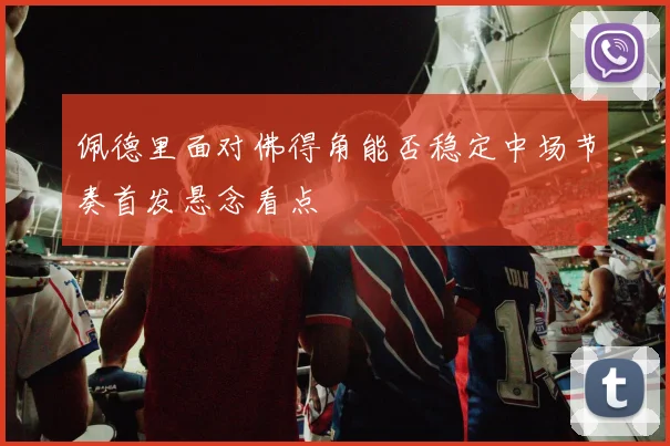 佩德里面对佛得角能否稳定中场节奏首发悬念看点