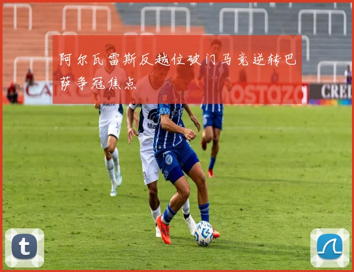 阿尔瓦雷斯反越位破门马竞逆转巴萨争冠焦点