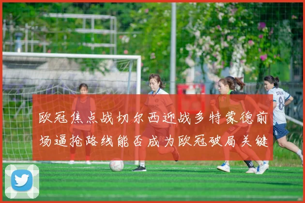 欧冠焦点战切尔西迎战多特蒙德前场逼抢路线能否成为欧冠破局关键