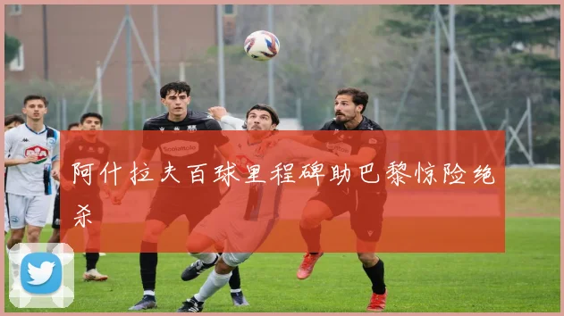 阿什拉夫百球里程碑助巴黎惊险绝杀