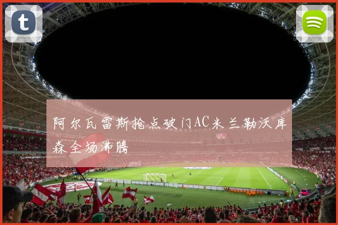阿尔瓦雷斯抢点破门AC米兰勒沃库森全场沸腾
