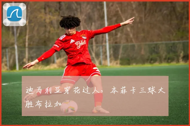 迪马利亚穿花过人，本菲卡三球大胜布拉加