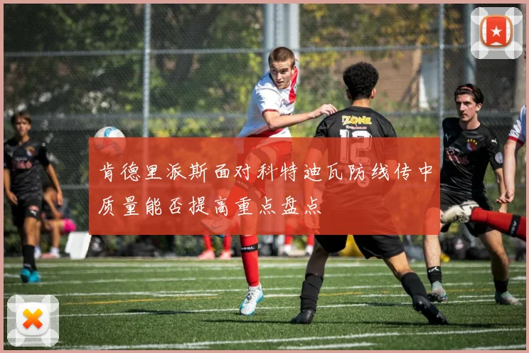 肯德里派斯面对科特迪瓦防线传中质量能否提高重点盘点