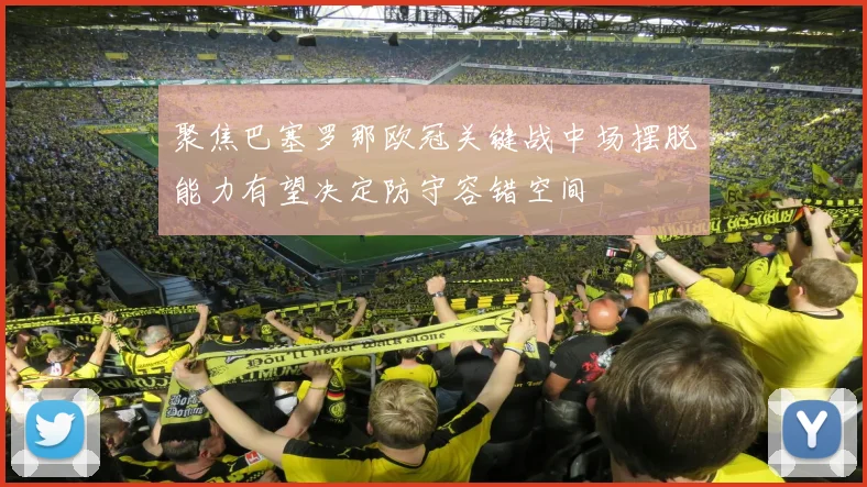 聚焦巴塞罗那欧冠关键战中场摆脱能力有望决定防守容错空间