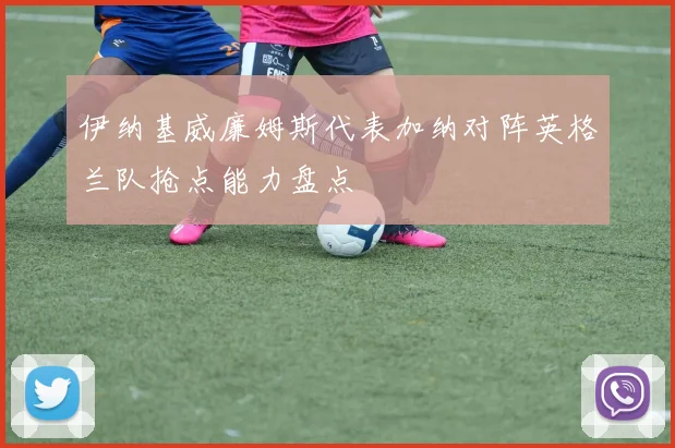 伊纳基威廉姆斯代表加纳对阵英格兰队抢点能力盘点